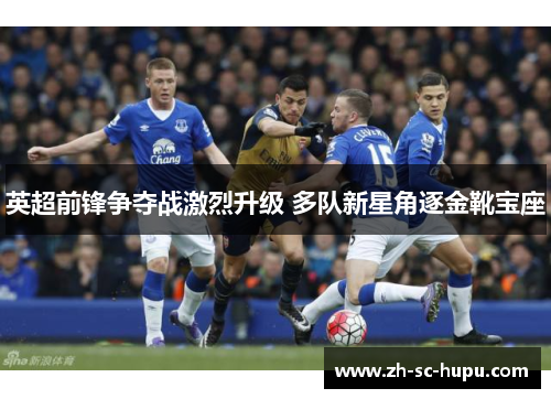 英超前锋争夺战激烈升级 多队新星角逐金靴宝座