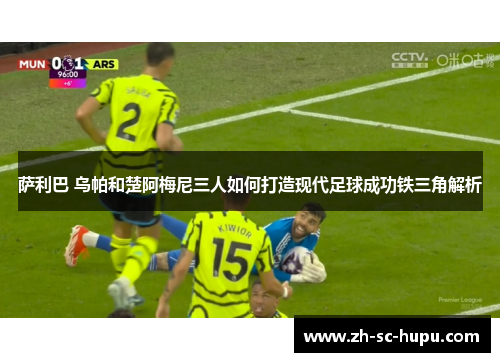 萨利巴 乌帕和楚阿梅尼三人如何打造现代足球成功铁三角解析 萨利巴 乌帕和楚阿梅尼三人如何打造现代足球成功铁三角解析