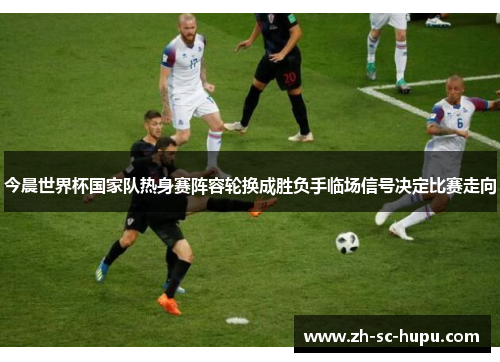 今晨世界杯国家队热身赛阵容轮换成胜负手临场信号决定比赛走向