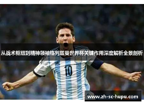从战术枢纽到精神领袖格列兹曼世界杯关键作用深度解析全景剖析