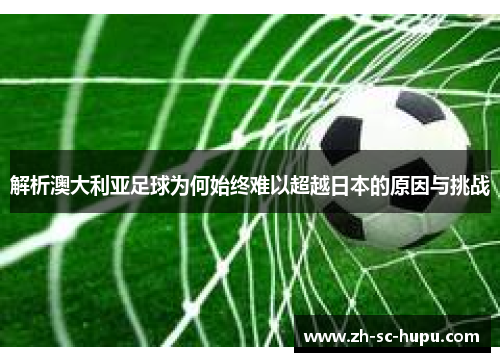 解析澳大利亚足球为何始终难以超越日本的原因与挑战