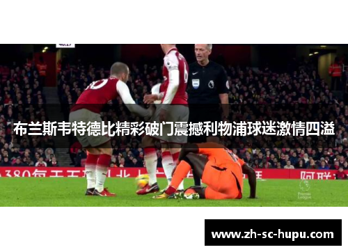 布兰斯韦特德比精彩破门震撼利物浦球迷激情四溢 布兰斯韦特德比精彩破门震撼利物浦球迷激情四溢