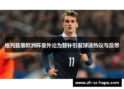 格列兹曼欧洲杯意外沦为替补引发球迷热议与反思 格列兹曼欧洲杯意外沦为替补引发球迷热议与反思
